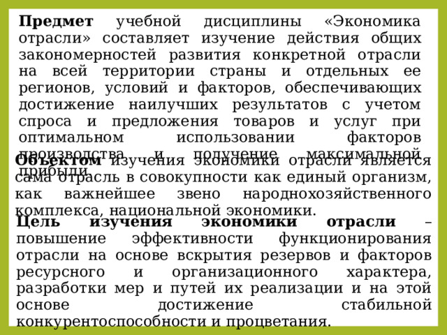 Предмет учебной дисциплины «Экономика отрасли» составляет изучение действия общих закономерностей развития конкретной отрасли на всей территории страны и отдельных ее регионов, условий и факторов, обеспечивающих достижение наилучших результатов с учетом спроса и предложения товаров и услуг при оптимальном использовании факторов производства и получение максимальной прибыли. Объектом изучения экономики отрасли является сама отрасль в совокупности как единый организм, как важнейшее звено народнохозяйственного комплекса, национальной экономики. Цель изучения экономики отрасли – повышение эффективности функционирования отрасли на основе вскрытия резервов и факторов ресурсного и организационного характера, разработки мер и путей их реализации и на этой основе достижение стабильной конкурентоспособности и процветания. 