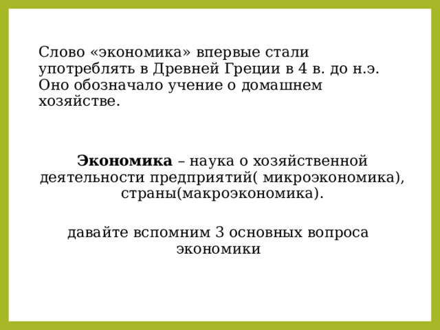 Слово «экономика» впервые стали употреблять в Древней Греции в 4 в. до н.э. Оно обозначало учение о домашнем хозяйстве. Экономика – наука о хозяйственной деятельности предприятий( микроэкономика), страны(макроэкономика). давайте вспомним 3 основных вопроса экономики 