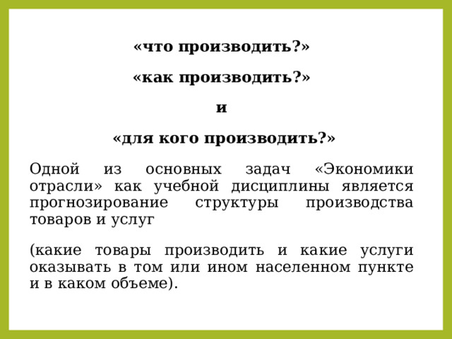 «что производить?»  «как производить?» и  «для кого производить?» Одной из основных задач «Экономики отрасли» как учебной дисциплины является прогнозирование структуры производства товаров и услуг (какие товары производить и какие услуги оказывать в том или ином населенном пункте и в каком объеме). 