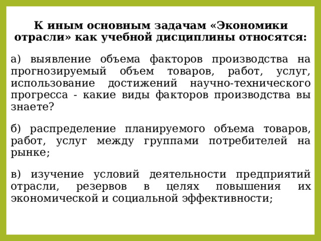 К иным основным задачам «Экономики отрасли» как учебной дисциплины относятся: а) выявление объема факторов производства на прогнозируемый объем товаров, работ, услуг, использование достижений научно-технического прогресса - какие виды факторов производства вы знаете? б) распределение планируемого объема товаров, работ, услуг между группами потребителей на рынке; в) изучение условий деятельности предприятий отрасли, резервов в целях повышения их экономической и социальной эффективности; 