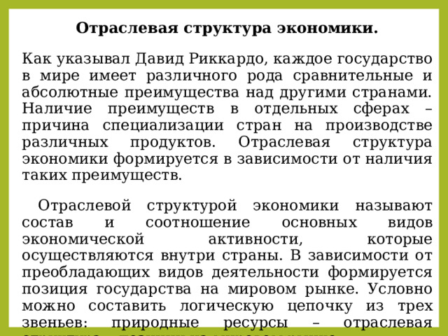 Отраслевая структура экономики. Как указывал Давид Риккардо, каждое государство в мире имеет различного рода сравнительные и абсолютные преимущества над другими странами. Наличие преимуществ в отдельных сферах – причина специализации стран на производстве различных продуктов. Отраслевая структура экономики формируется в зависимости от наличия таких преимуществ.  Отраслевой структурой экономики называют состав и соотношение основных видов экономической активности, которые осуществляются внутри страны. В зависимости от преобладающих видов деятельности формируется позиция государства на мировом рынке. Условно можно составить логическую цепочку из трех звеньев: природные ресурсы – отраслевая структура – позиции на мировом рынке. 