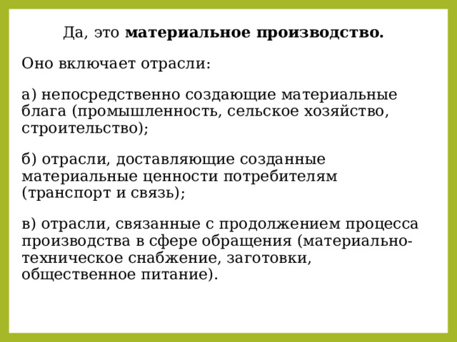 Да, это материальное производство. Оно включает отрасли: а) непосредственно создающие материальные блага (промышленность, сельское хозяйство, строительство); б) отрасли, доставляющие созданные материальные ценности потребителям (транспорт и связь); в) отрасли, связанные с продолжением процесса производства в сфере обращения (материально-техническое снабжение, заготовки, общественное питание). 