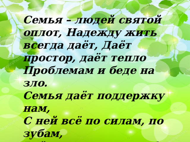 Семья – людей святой оплот, Надежду жить всегда даёт, Даёт простор, даёт тепло Проблемам и беде на зло. Семья даёт поддержку нам,  С ней всё по силам, по зубам,  Всё по плечу и по себе –  Семья, святой поклон тебе! 