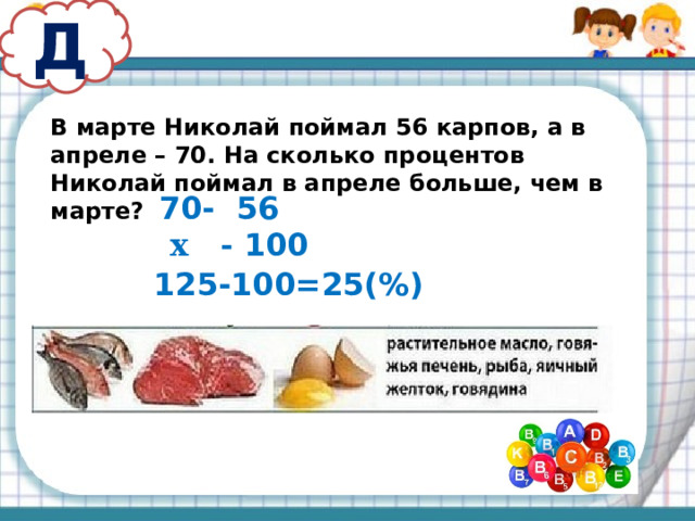 Д В марте Николай поймал 56 карпов, а в апреле – 70. На сколько процентов Николай поймал в апреле больше, чем в марте? - 56  х - 100 125-100=25(%) 