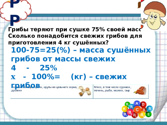 РР Грибы теряют при сушке 75% своей массы. Сколько понадобится свежих грибов для приготовления 4 кг сушённых? 100-75=25(%) – масса сушённых грибов от массы свежих 4 - 25 % х - 100%= (кг) – свежих грибов 