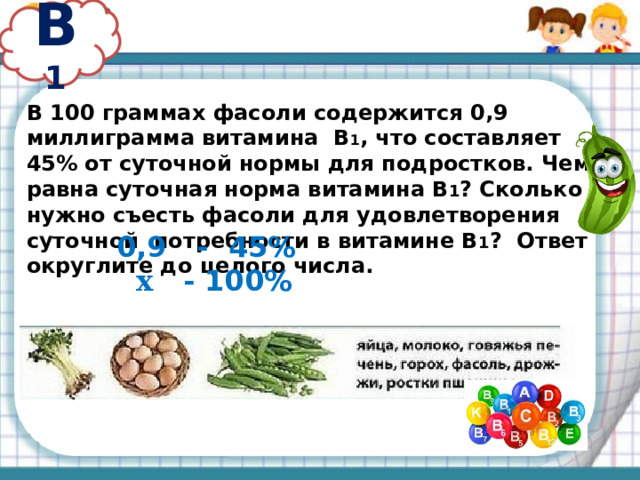 В 1 В 100 граммах фасоли содержится 0,9 миллиграмма витамина В 1 , что составляет 45% от суточной нормы для подростков. Чему равна суточная норма витамина В 1 ? Сколько нужно съесть фасоли для удовлетворения суточной потребности в витамине В 1 ? Ответ округлите до целого числа. 0,9 - 45%  х - 100% 