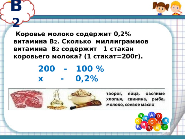 В 2  Коровье молоко содержит 0,2% витамина В 2 . Сколько миллиграммов витамина В 2 содержит 1 стакан коровьего молока? (1 стакат=200г). 200 - 100 % х - 0,2% 