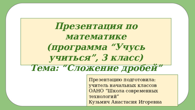 Презентация по математике  (программа “Учусь учиться”, 3 класс)  Тема: “Сложение дробей” Презентацию подготовила: учитель начальных классов ОАНО “Школа современных технологий” Кузьмич Анастасия Игоревна 