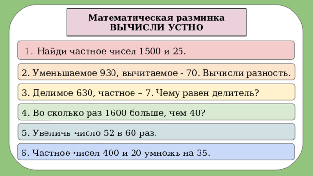 Математическая разминка ВЫЧИСЛИ УСТНО Найди частное чисел 1500 и 25. 2. Уменьшаемое 930, вычитаемое - 70. Вычисли разность. 3. Делимое 630, частное – 7. Чему равен делитель? 4. Во сколько раз 1600 больше, чем 40? 5. Увеличь число 52 в 60 раз. 6. Частное чисел 400 и 20 умножь на 35. 