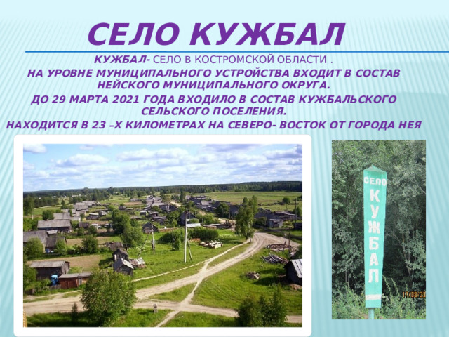 Село Кужбал КУЖБАЛ- СЕЛО В Костромской области . На уровне муниципального устройства входит в состав Нейского муниципального округа. До 29 марта 2021 года входило в состав кужбальского сельского поселения. Находится в 23 –х километрах на северо- восток от города нея  