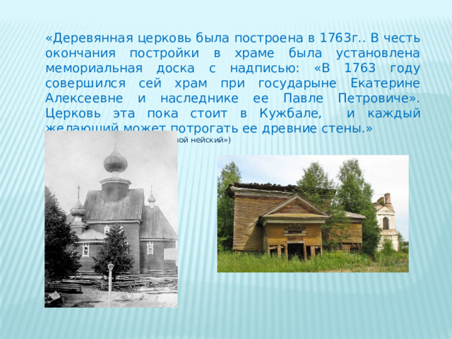 «Деревянная церковь была построена в 1763г.. В честь окончания постройки в храме была установлена мемориальная доска с надписью: «В 1763 году совершился сей храм при государыне Екатерине Алексеевне и наследнике ее Павле Петровиче». Церковь эта пока стоит в Кужбале, и каждый желающий может потрогать ее древние стены.» (из книги А.Г. Пискунова «Край мой нейский») 