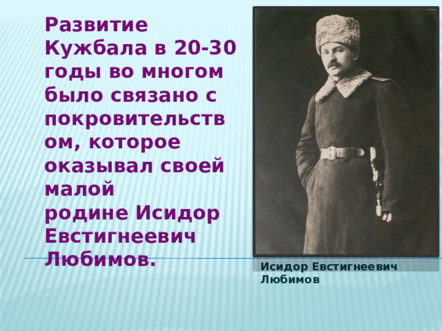 Развитие Кужбала в 20-30 годы во многом было связано с покровительством, которое оказывал своей малой родине Исидор Евстигнеевич Любимов. Исидор Евстигнеевич Любимов 