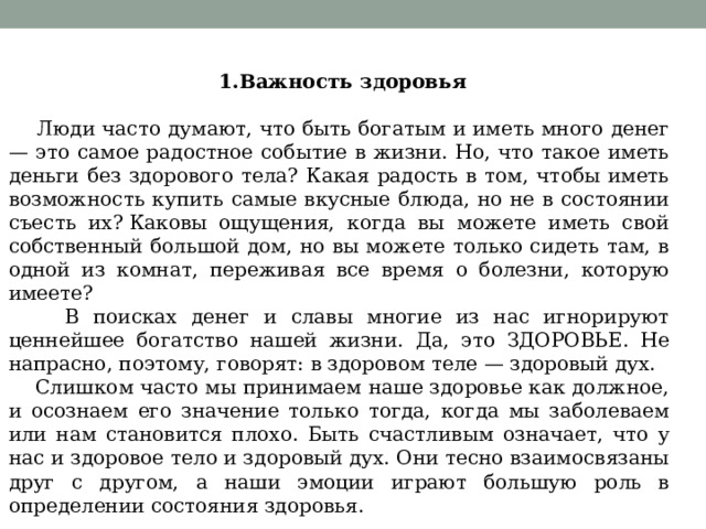  1.Важность здоровья                                                           Люди часто думают, что быть богатым и иметь много денег — это самое радостное событие в жизни. Но, что такое иметь деньги без здорового тела? Какая радость в том, чтобы иметь возможность купить самые вкусные блюда, но не в состоянии съесть их? Каковы ощущения, когда вы можете иметь свой собственный большой дом, но вы можете только сидеть там, в одной из комнат, переживая все время о болезни, которую имеете?  В поисках денег и славы многие из нас игнорируют ценнейшее богатство нашей жизни. Да, это ЗДОРОВЬЕ. Не напрасно, поэтому, говорят: в здоровом теле — здоровый дух.  Слишком часто мы принимаем наше здоровье как должное, и осознаем его значение только тогда, когда мы заболеваем или нам становится плохо. Быть счастливым означает, что у нас и здоровое тело и здоровый дух. Они тесно взаимосвязаны друг с другом, а наши эмоции играют большую роль в определении состояния здоровья. 