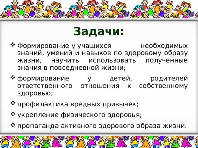 Задачи: Формирование у учащихся необходимых знаний, умений и навыков по здоровому образу жизни, научить использовать полученные знания в повседневной жизни; формирование у детей, родителей ответственного отношения к собственному здоровью; профилактика вредных привычек; укрепление физического здоровья; пропаганда активного здорового образа жизни. 