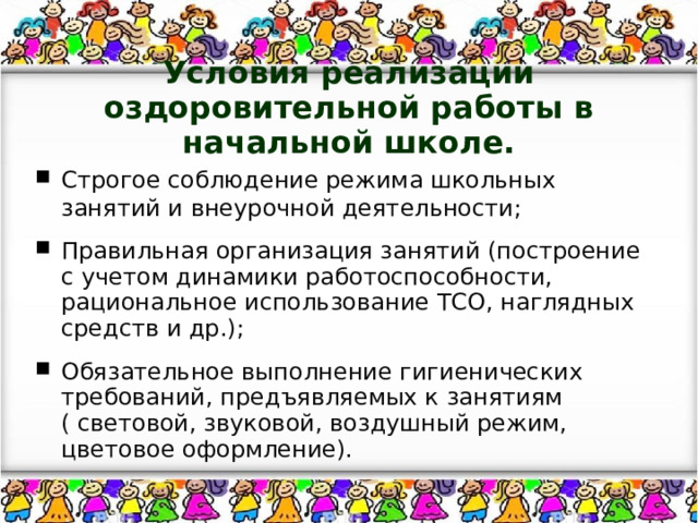 Условия реализации оздоровительной работы в начальной школе. Строгое соблюдение режима школьных занятий и внеурочной деятельности; Правильная организация занятий (построение с учетом динамики работоспособности, рациональное использование ТСО, наглядных средств и др.); Обязательное выполнение гигиенических требований, предъявляемых к занятиям ( световой, звуковой, воздушный режим, цветовое оформление). 