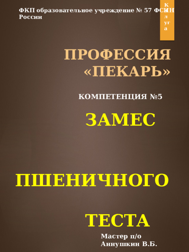 Калуга ФКП образовательное учреждение № 57 ФСИН России  ПРОФЕССИЯ  «ПЕКАРЬ»     КОМПЕТЕНЦИЯ №5   ЗАМЕС  ПШЕНИЧНОГО  ТЕСТА Мастер п/о Аннушкин В.Б. 