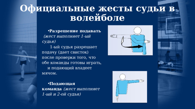 Официальные жесты судьи в волейболе   Разрешение подавать    (жест выполняет 1-ый судья)   1-ый судья разрешает подачу (дает свисток) после проверки того, что обе команды готовы играть, и подающий владеет мячом.  Подающая команда  (жест выполняет 1-ый и 2-ой судья)  