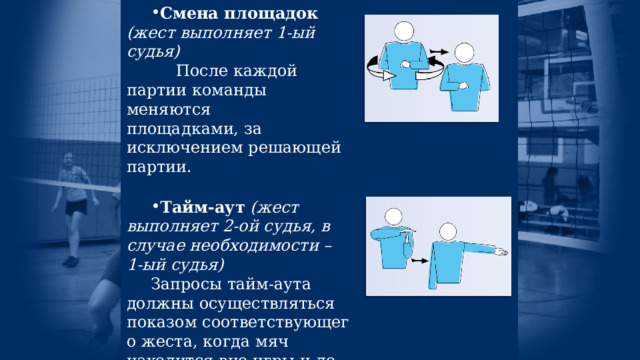 Смена площадок  (жест выполняет 1-ый судья)       После каждой партии команды меняются площадками, за исключением решающей партии. Тайм-аут  (жест выполняет 2-ой судья, в случае необходимости – 1-ый судья) Запросы тайм-аута должны осуществляться показом соответствующего жеста, когда мяч находится вне игры  и до свистка на подачу. Все запрашиваемые тайм-ауты длятся 30 секунд. 