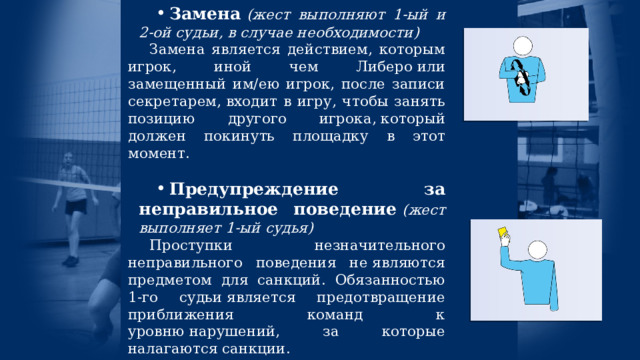 Замена  (жест выполняют 1-ый и 2-ой судьи, в случае необходимости) Замена является действием, которым игрок, иной чем Либеро или замещенный им/ею игрок, после записи секретарем, входит в игру, чтобы занять позицию другого игрока, который должен покинуть площадку в этот момент. Предупреждение за неправильное поведение   (жест выполняет 1-ый судья) Проступки незначительного неправильного поведения не являются предметом для санкций. Обязанностью 1-го судьи является предотвращение приближения команд к уровню нарушений, за которые налагаются санкции. 