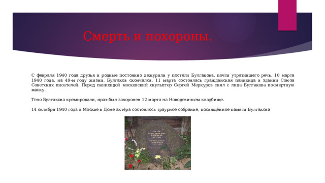 Смерть и похороны. С февраля 1940 года друзья и родные постоянно дежурили у постели Булгакова, почти утратившего речь. 10 марта 1940 года, на 49-м году жизни, Булгаков скончался. 11 марта состоялась гражданская панихида в здании Союза Советских писателей. Перед панихидой московский скульптор Сергей Меркуров снял с лица Булгакова посмертную маску. Тело Булгакова кремировали, прах был захоронен 12 марта на Новодевичьем кладбище. 14 октября 1940 года в Москве в Доме актёра состоялось траурное собрание, посвящённое памяти Булгакова 