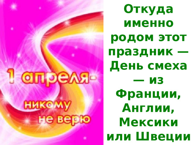 Откуда именно родом этот праздник — День смеха — из Франции, Англии, Мексики или Швеции — тайна, которая, к сожалению, покрыта мраком.     