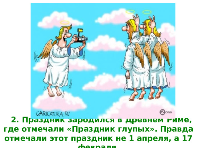 2. Праздник зародился в Древнем Риме, где отмечали «Праздник глупых». Правда отмечали этот праздник не 1 апреля, а 17 февраля.   