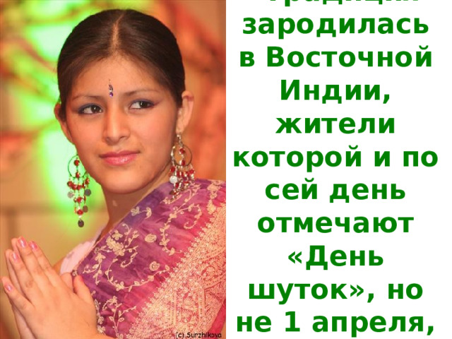 Традиция зародилась в Восточной Индии, жители которой и по сей день отмечают «День шуток», но не 1 апреля, а 31 марта. 