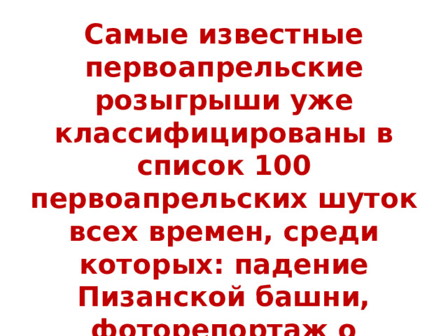 Самые известные первоапрельские розыгрыши уже классифицированы в список 100 первоапрельских шуток всех времен, среди которых: падение Пизанской башни, фоторепортаж о летающих пингвинах, приземление НЛО в Лондоне, переход на десятичную систему измерения времени, изменение числа Пи с 3.14 на 3.0 и другие. 