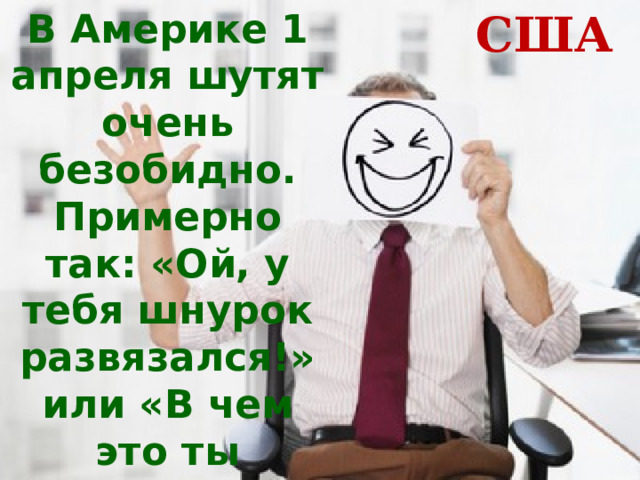 В Америке 1 апреля шутят очень безобидно. Примерно так: «Ой, у тебя шнурок развязался!» или «В чем это ты испачкался?» США 