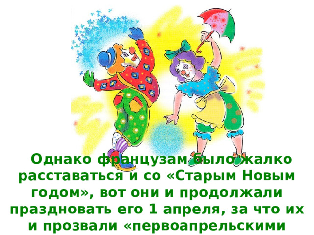 Однако французам было жалко расставаться и со «Старым Новым годом», вот они и продолжали праздновать его 1 апреля, за что их и прозвали «первоапрельскими дураками». 