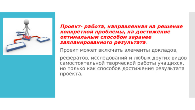 Проект- работа, направленная на решение конкретной проблемы, на достижение оптимальным способом заранее запланированного результата . Проект может включать элементы докладов, рефератов, исследований и любых других видов самостоятельной творческой работы учащихся, но только как способов достижения результата проекта. 