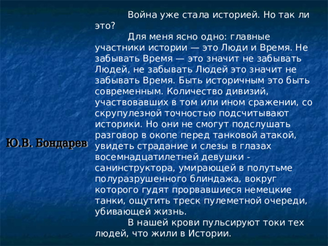  Война уже стала историей. Но так ли это?   Для меня ясно одно: главные участники истории — это Люди и Время. Не забывать Время — это значит не забывать Людей, не забывать Людей это значит не забывать Время. Быть историчным это быть современным. Количество дивизий, участвовавших в том или ином сражении, со скрупулезной точностью подсчитывают историки. Но они не смогут подслушать разговор в окопе перед танковой атакой, увидеть страдание и слезы в глазах восемнадцатилетней девушки -санинструктора, умирающей в полутьме полуразрушенного блиндажа, вокруг которого гудят прорвавшиеся немецкие танки, ощутить треск пулеметной очереди, убивающей жизнь.   В нашей крови пульсируют токи тех людей, что жили в Истории. 