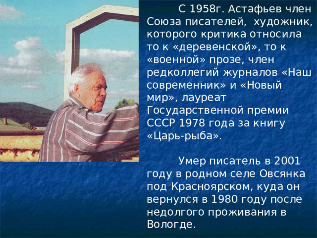  С 1958г. Астафьев член Союза писателей, художник, которого критика относила то к «деревенской», то к «военной» прозе, член редколлегий журналов «Наш современник» и «Новый мир», лауреат Государственной премии СССР 1978 года за книгу «Царь-рыба».  Умер писатель в 2001 году в родном селе Овсянка под Красноярском, куда он вернулся в 1980 году после недолгого проживания в Вологде.   