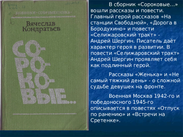  В сборник «Сороковые…» вошли рассказы и повести. Главный герой рассказов «На станции Свободной», «Дорога в Бородухино» и повести «Селижаровский тракт» - Андрей Шергин. Писатель даёт характер героя в развитии. В повести «Селижаровский тракт» Андрей Шергин проявляет себя как подлинный герой.  Рассказы «Женька» и «Не самый тяжкий день» - о сложной судьбе девушек на фронте.  Военная Москва 1942-го и победоносного 1945-го описывается в повестях «Отпуск по ранению» и «Встречи на Сретенке». 