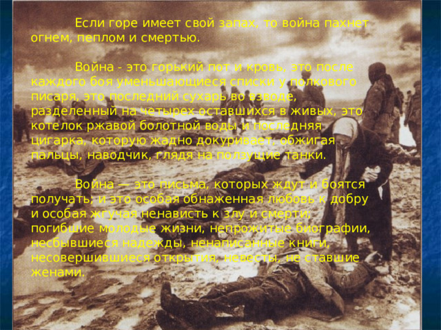  Если горе имеет свой запах, то война пахнет огнем, пеплом и смертью.  Война - это горький пот и кровь, это после каждого боя уменьшающиеся списки у полкового писаря, это последний сухарь во взводе, разделенный на четырех оставшихся в живых, это котелок ржавой болотной воды и последняя цигарка, которую жадно докуривает, обжигая пальцы, наводчик, глядя на ползущие танки.  Война — это письма, которых ждут и  боятся получать; и это особая обнаженная любовь к добру и особая жгучая ненависть к злу и смерти; погибшие молодые жизни, непрожитые биографии, несбывшиеся надежды, ненаписанные книги, несовершившиеся открытия, невесты, не ставшие женами. 