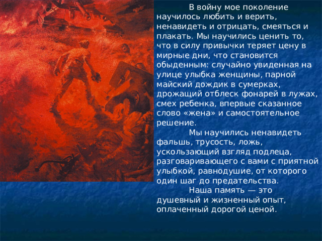  В войну мое поколение научилось любить и верить, ненавидеть и отрицать, смеяться и плакать. Мы научились ценить то, что в силу привычки теряет цену в мирные дни, что становится обыденным: случайно увиденная на улице улыбка женщины, парной майский дождик в сумерках, дрожащий отблеск фонарей в лужах, смех ребенка, впервые сказанное слово «жена» и самостоятельное решение.  Мы научились ненавидеть фальшь, трусость, ложь, ускользающий взгляд подлеца, разговаривающего с вами с приятной улыбкой, равнодушие, от которого один шаг до предательства.  Наша память — это душевный и жизненный опыт, оплаченный дорогой ценой.  Ю.В. Бондарев 
