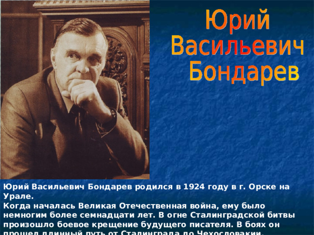   Юрий Васильевич Бондарев родился в 1924 году в г. Орске на Урале. Когда началась Великая Отечественная война, ему было немногим более семнадцати лет. В огне Сталинградской битвы произошло боевое крещение будущего писателя. В боях он прошел длинный путь от Сталинграда до Чехословакии.  