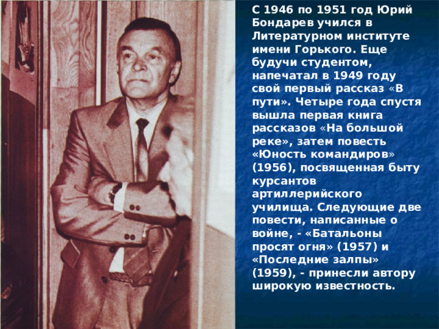 С 1946 по 1951 год Юрий Бондарев учился в Литературном институте имени Горького. Еще будучи студентом, напечатал в 1949 году свой первый рассказ « В пути». Четыре года спустя вышла первая книга рассказов « На большой реке», затем повесть «Юность командиров » (1956), посвященная быту курсантов артиллерийского училища. Следующие две повести, написанные о войне, - «Батальоны просят огня» (1957)  и «Последние залпы» (1959), - принесли автору широкую известность. 