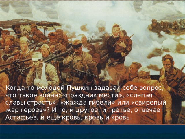 Когда-то молодой Пушкин задавал себе вопрос, что такое война: «праздник мести», «слепая славы страсть», «жажда гибели» или «свирепый жар героев»? И то, и другое, и третье, отвечает Астафьев, и ещё кровь, кровь и кровь. 