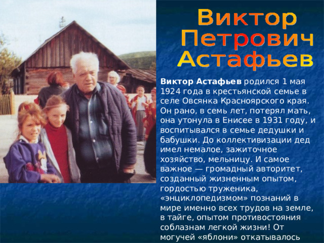 Виктор Астафьев родился 1 мая 1924 года в крестьянской семье в селе Овсянка Красноярского края. Он рано, в семь лет, потерял мать, она утонула в Енисее в 1931 году, и воспитывался в семье дедушки и бабушки. До коллективизации дед имел немалое, зажиточное хозяйство, мельницу. И самое важное — громадный авторитет, созданный жизненным опытом, гордостью труженика, «энциклопедизмом» познаний в мире именно всех трудов на земле, в тайге, опытом противостояния соблазнам легкой жизни! От могучей «яблони» откатывалось «яблочко» — талант будущего писателя... 