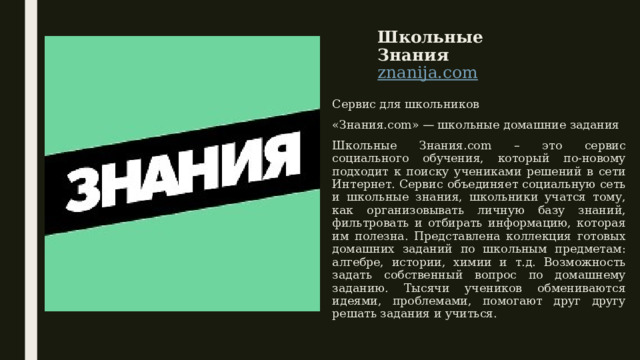 Школьные Знания  znanija.com   Сервис для школьников «Знания.com» — школьные домашние задания Школьные Знания.com – это сервис социального обучения, который по-новому подходит к поиску учениками решений в сети Интернет. Сервис объединяет социальную сеть и школьные знания, школьники учатся тому, как организовывать личную базу знаний, фильтровать и отбирать информацию, которая им полезна. Представлена коллекция готовых домашних заданий по школьным предметам: алгебре, истории, химии и т.д. Возможность задать собственный вопрос по домашнему заданию. Тысячи учеников обмениваются идеями, проблемами, помогают друг другу решать задания и учиться. 