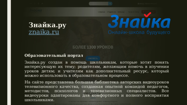Знайка.ру  znaika.ru   Образовательный портал Знайка.ру создан в помощь школьникам, которые хотят понять интересующую их тему; родителям, желающим помочь в изучении уроков детям; и учителям как дополнительный ресурс, который можно использовать в образовательном процессе. На сайте представлена большая библиотека авторских видеоуроков телевизионного качества, созданная опытной командой педагогов, методистов, психологов и телевизионных специалистов. Все видеоуроки адаптированы для комфортного и полного восприятия школьниками. 