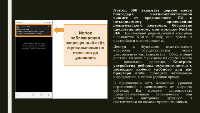 Norton 360 занимает первое место благодаря высококачественной защите от вредоносного ПО и независимому приложению родительского контроля, бесплатно предоставляемому при покупке Norton 360. Приложение родительского контроля называется Norton Family, оно просто в настройке и использовании. Доступ к функциям родительского контроля осуществляется через центральную онлайн-панель. Обеспечение доступа ко всем функциям из одного места — идеальное решение. Контроль устройства ребенка осуществляется с помощью любого удобного для вас браузера чтобы проверять актуальную информацию в любое удобное время. В приложении есть несколько уровней ограничений в зависимости от возраста ребенка. Вы можете использовать предустановленные ограничения или установить настройки вручную в соответствии со своими предпочтениями. 
