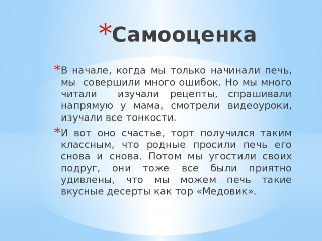 Самооценка В начале, когда мы только начинали печь, мы совершили много ошибок. Но мы много читали изучали рецепты, спрашивали напрямую у мама, смотрели видеоуроки, изучали все тонкости. И вот оно счастье, торт получился таким классным, что родные просили печь его снова и снова. Потом мы угостили своих подруг, они тоже все были приятно удивлены, что мы можем печь такие вкусные десерты как тор «Медовик». 