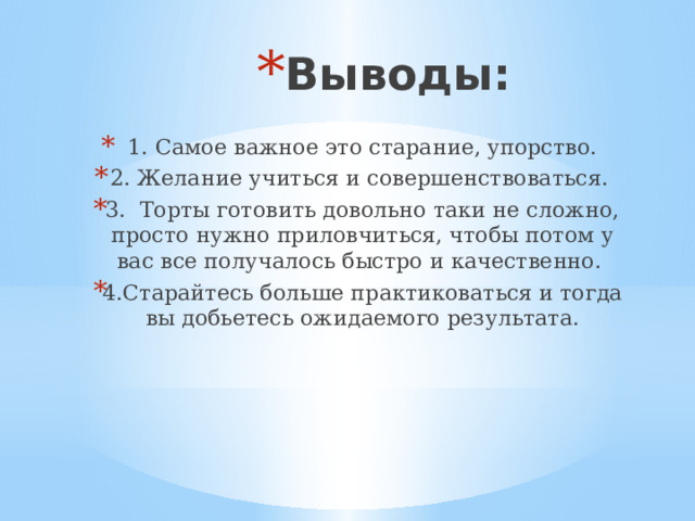 Выводы: 1. Самое важное это старание, упорство. 2. Желание учиться и совершенствоваться. 3.  Торты готовить довольно таки не сложно, просто нужно приловчиться, чтобы потом у вас все получалось быстро и качественно. 4.Старайтесь больше практиковаться и тогда вы добьетесь ожидаемого результата. 