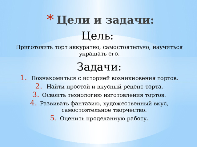 Цели и задачи: Цель: Приготовить торт аккуратно, самостоятельно, научиться украшать его. Задачи: Познакомиться с историей возникновения тортов. Найти простой и вкусный рецепт торта. Освоить технологию изготовления тортов. Развивать фантазию, художественный вкус, самостоятельное творчество. Оценить проделанную работу. 