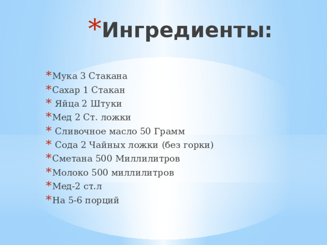 Ингредиенты: Мука 3 Стакана Сахар 1 Стакан  Яйца 2 Штуки Мед 2 Ст. ложки  Сливочное масло 50 Грамм  Сода 2 Чайных ложки (без горки) Сметана 500 Миллилитров Молоко 500 миллилитров Мед-2 ст.л На 5-6 порций 