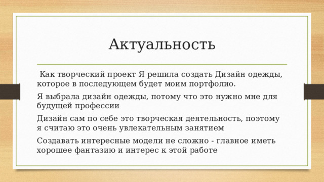 Актуальность  Как творческий проект Я решила создать Дизайн одежды, которое в последующем будет моим портфолио. Я выбрала дизайн одежды, потому что это нужно мне для будущей профессии Дизайн сам по себе это творческая деятельность, поэтому я считаю это очень увлекательным занятием Создавать интересные модели не сложно - главное иметь хорошее фантазию и интерес к этой работе 