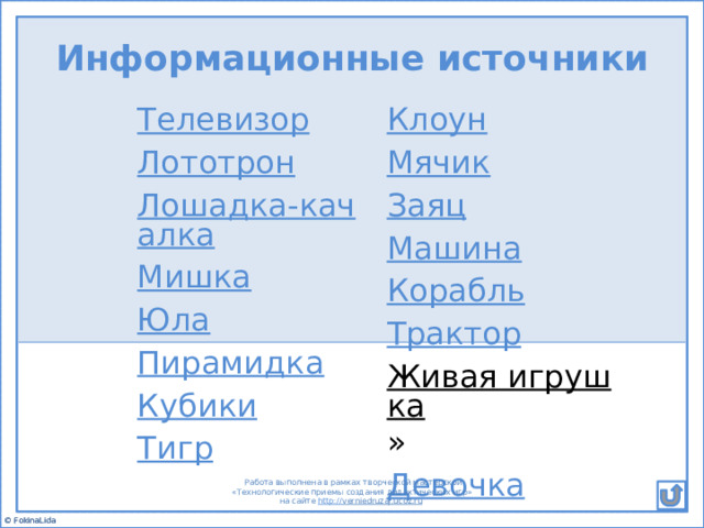 Информационные источники Телевизор Клоун Лототрон Мячик Лошадка-качалка Мишка Заяц Юла Машина Пирамидка Корабль Трактор Кубики Живая игрушка » Тигр Девочка  Работа выполнена в рамках творческой мастерской  «Технологические приемы создания дидактических игр» на сайте http:// verniedruzaj.ucoz.ru  © FokinaLida 