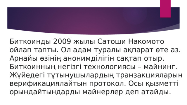 Биткоинды 2009 жылы Сатоши Накомото ойлап тапты. Ол адам туралы ақпарат өте аз. Арнайы өзінің анонимділігін сақтап отыр. Биткоинның негізгі технологиясы – майнинг. Жүйедегі тұтынушылардың транзакцияларын верификациялайтын протокол. Осы қызметті орындайтындарды майнерлер деп атайды. 